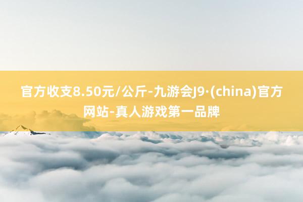 官方收支8.50元/公斤-九游会J9·(china)官方网站-真人游戏第一品牌