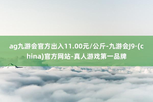 ag九游会官方出入11.00元/公斤-九游会J9·(china)官方网站-真人游戏第一品牌