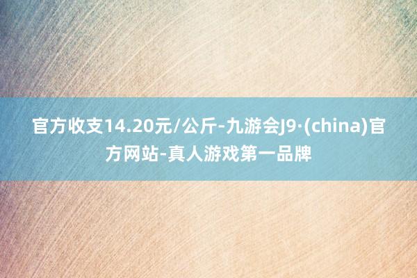 官方收支14.20元/公斤-九游会J9·(china)官方网站-真人游戏第一品牌