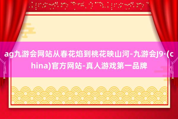 ag九游会网站从春花焰到桃花映山河-九游会J9·(china)官方网站-真人游戏第一品牌