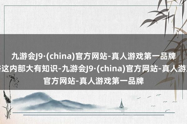 九游会J9·(china)官方网站-真人游戏第一品牌当今才显豁这内部大有知识-九游会J9·(china)官方网站-真人游戏第一品牌