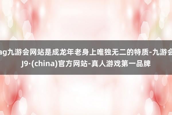 ag九游会网站是成龙年老身上唯独无二的特质-九游会J9·(china)官方网站-真人游戏第一品牌