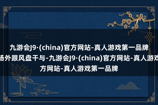 九游会J9·(china)官方网站-真人游戏第一品牌指示眩惑场外跟风盘干与-九游会J9·(china)官方网站-真人游戏第一品牌