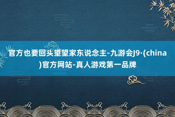 官方也要回头望望家东说念主-九游会J9·(china)官方网站-真人游戏第一品牌
