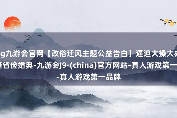 ag九游会官网【改俗迁风主题公益告白】逼迫大操大办 顾惜省俭婚典-九游会J9·(china)官方网站-真人游戏第一品牌