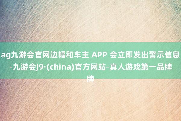 ag九游会官网边幅和车主 APP 会立即发出警示信息-九游会J9·(china)官方网站-真人游戏第一品牌