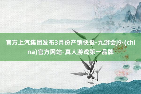 官方上汽集团发布3月份产销快报-九游会J9·(china)官方网站-真人游戏第一品牌