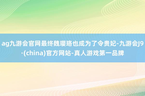 ag九游会官网最终魏璎珞也成为了令贵妃-九游会J9·(china)官方网站-真人游戏第一品牌
