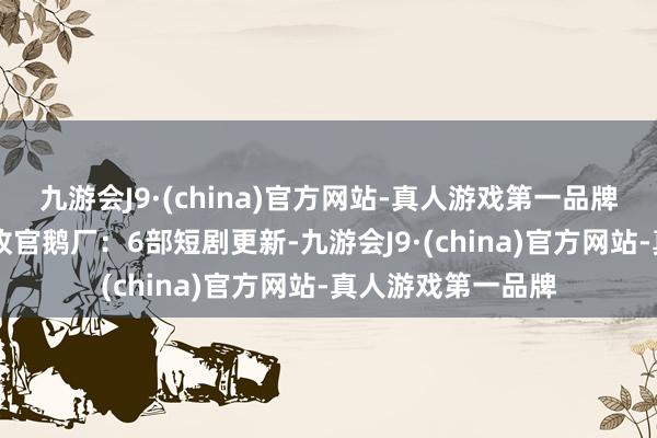九游会J9·(china)官方网站-真人游戏第一品牌其中2部首更1部收官鹅厂：6部短剧更新-九游会J9·(china)官方网站-真人游戏第一品牌