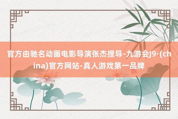 官方由驰名动画电影导演张杰捏导-九游会J9·(china)官方网站-真人游戏第一品牌