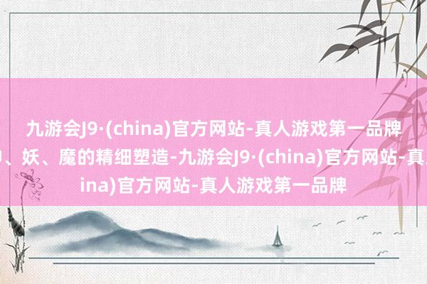 九游会J9·(china)官方网站-真人游戏第一品牌到东说念主、神、妖、魔的精细塑造-九游会J9·(china)官方网站-真人游戏第一品牌