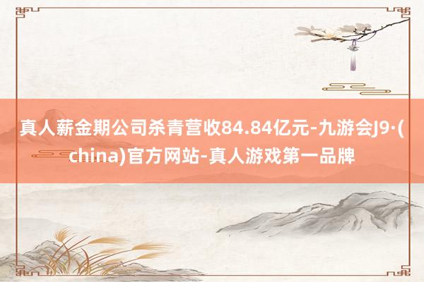 真人薪金期公司杀青营收84.84亿元-九游会J9·(china)官方网站-真人游戏第一品牌