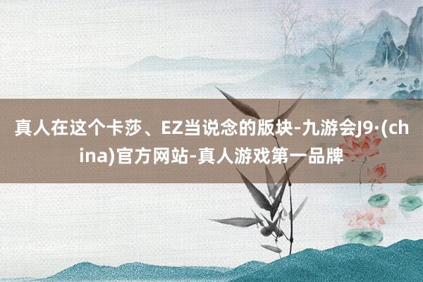 真人在这个卡莎、EZ当说念的版块-九游会J9·(china)官方网站-真人游戏第一品牌