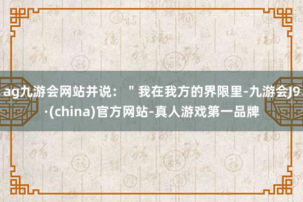 ag九游会网站并说：＂我在我方的界限里-九游会J9·(china)官方网站-真人游戏第一品牌