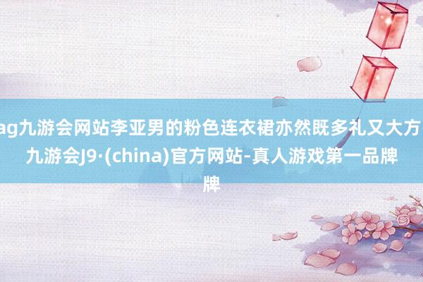 ag九游会网站李亚男的粉色连衣裙亦然既多礼又大方-九游会J9·(china)官方网站-真人游戏第一品牌