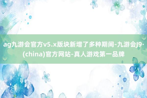 ag九游会官方v5.x版块新增了多种期间-九游会J9·(china)官方网站-真人游戏第一品牌