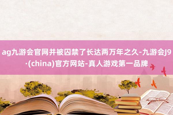 ag九游会官网并被囚禁了长达两万年之久-九游会J9·(china)官方网站-真人游戏第一品牌