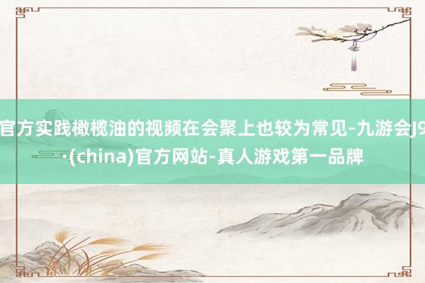 官方实践橄榄油的视频在会聚上也较为常见-九游会J9·(china)官方网站-真人游戏第一品牌