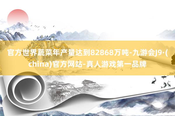 官方世界蔬菜年产量达到82868万吨-九游会J9·(china)官方网站-真人游戏第一品牌