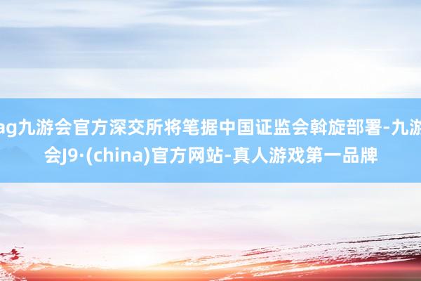 ag九游会官方深交所将笔据中国证监会斡旋部署-九游会J9·(china)官方网站-真人游戏第一品牌