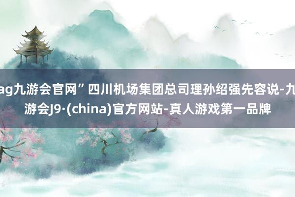 ag九游会官网”四川机场集团总司理孙绍强先容说-九游会J9·(china)官方网站-真人游戏第一品牌